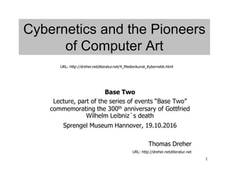 1
Cybernetics and the Pioneers
of Computer Art
Base Two
Lecture, part of the series of events “Base Two”
commemorating the 300th anniversary of Gottfried
Wilhelm Leibniz´s death
Sprengel Museum Hannover, 19.10.2016
Thomas Dreher
URL: http://dreher.netzliteratur.net
URL: http://dreher.netzliteratur.net/4_Medienkunst_Kybernetik.html
 