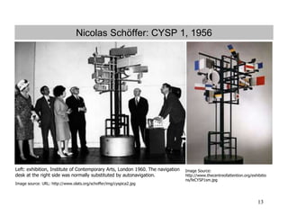 13
Nicolas Schöffer: CYSP 1, 1956
Left: exhibition, Institute of Contemporary Arts, London 1960. The navigation
desk at the right side was normally substituted by autonavigation.
Image source: URL: http://www.olats.org/schoffer/img/cyspica2.jpg
Image Source:
http://www.thecentreofattention.org/exhibitio
ns/feCYSP1sm.jpg
 