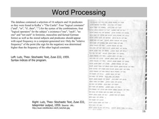 16
Word Processing
The database contained a selection of 16 subjects and 16 predicates
as they were found in Kafka´s "The Castle". Four "logical constants"
("and", "or", "if...then", ".") for the syntax of the combinations, four
"logical operators" for the subject´s existence ("one", "each", "no
one" and "not each" in feminine, masculine and factual German
forms) as well as the stored subjects and predicates should appear
with equal frequency in a computer-generated text. Only the "relative
frequency" of the point (the sign for the negation) was determined
higher than the frequency of the other logical constants.
Right: Lutz, Theo: Stochastic Text, Zuse Z22,
teleprinter output, 1959. Source: URL:
http://auer.netzliteratur.net/0_lutz/lutz.jpg
Left: Lutz, Theo: Stochastic Text, Zuse Z22, 1959.
Syntax indices of the program.
 