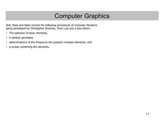 17
Computer Graphics
Noll, Nees and Nake revived the following procedures of computer literature
being developed by Christopher Strachey, Theo Lutz and a few others:
• The selection of basic elements,
• a random generator,
• determinations of the frequency the program chooses elements, and
• a syntax combining the elements.
 