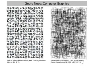 19
Georg Nees: Computer Graphics
23-Ecke, 1964, plotter drawing (Nees: Grundlagenstudien
1964, p.124, ill. 2).
Untitled (Micro Innovation), 1967, plotter drawing
(Nees: Computergraphik 2006, p.222, ill. 31).
 