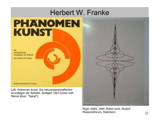 22
Herbert W. Franke
Right: KAES, 1969. Plotter print. Nixdorf
MuseumsForum, Paderborn.
Left: Phänomen Kunst. Die naturwissenschaftlichen
Grundlagen der Ästhetik. Stuttgart 1967 (Cover with
Marcel Wyss´ “Spiral”).
 