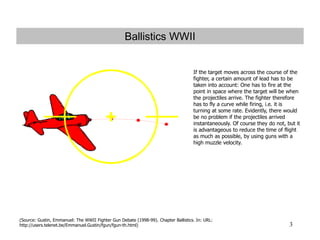 3
Ballistics WWII
If the target moves across the course of the
fighter, a certain amount of lead has to be
taken into account: One has to fire at the
point in space where the target will be when
the projectiles arrive. The fighter therefore
has to fly a curve while firing, i.e. it is
turning at some rate. Evidently, there would
be no problem if the projectiles arrived
instantaneously. Of course they do not, but it
is advantageous to reduce the time of flight
as much as possible, by using guns with a
high muzzle velocity.
UR
(Source: Gustin, Emmanuel: The WWII Fighter Gun Debate (1998-99). Chapter Ballistics. In: URL:
http://users.telenet.be/Emmanuel.Gustin/fgun/fgun-th.html)
 