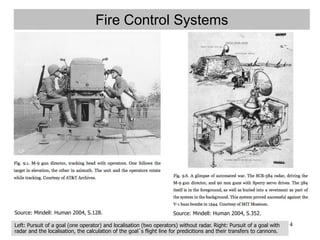 4
Fire Control Systems
Source: Mindell: Human 2004, S.352.Source: Mindell: Human 2004, S.128.
Left: Pursuit of a goal (one operator) and localisation (two operators) without radar. Right: Pursuit of a goal with
radar and the localisation, the calculation of the goal´s flight line for predicitions and their transfers to cannons.
 