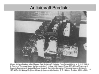 6
Antiaircraft Predictor
Wiener, Norbert/Bigelow, Julian/Mooney, Paul: Antiaircraft Predictor. From Norbert Wiener to D. I. C. 5980 A.
A. Directors, “Summary Report for Demonstration,” 10 June 1942, Record Group 227, Office of Science and
Research Development, National Defense Research Committee Contractors' Technical Reports, Division 7,
MIT, NDCrc-83, National Archives, Library of Congress, Washington, D. C. (Galison: Ontology 1994, p.239).
 