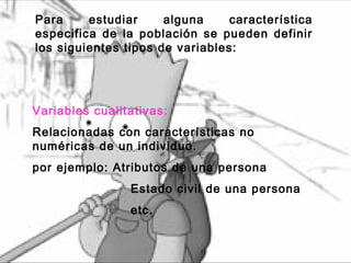 Para     estudiar     alguna    característica
especifica de la población se pueden definir
los siguientes tipos de variables:




Variables cualitativas:
Relacionadas con características no
numéricas de un individuo.
por ejemplo: Atributos de una persona
                Estado civil de una persona
                etc.
 