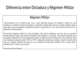 Diferencia entre Dictadura y Régimen Militar
Régimen Militar
“Técnicamente es lo mismo (usar uno u otro término) porque un régimen militar es una
dictadura en donde la Fuerza Armada o el partido militarizado asume el poder político total;
vale decir, los tres poderes: legislativo, judicial y ejecutivo, en una sola mano. Se trata de un
régimen no democrático.
El término régimen militar es más completo. Para decir dictadura, yo creo que un alumno
chileno debería saber qué tipo de dictaduras ha habido en el mundo… Me parece también que
la palabra régimen es la más adecuada porque el régimen de Pinochet tuvo una evolución: fue
una dictadura absoluta entre 1973 y 1977 y después comenzó a cambiar. A partir del año 80,
hay una relativa libertad de prensa y una libertad de discusión pública. Por lo tanto, decir
dictadura de 17 años no es cierta”.
Fuente. Entrevista a Joaquín Fermandois

 
