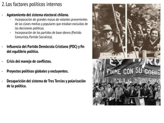 2. Los factores políticos internos
- Agotamiento del sistema electoral chileno.
-

-

Incorporación de grandes masas de votantes provenientes
de las clases medias y populares que estaban excluidas de
las decisiones políticas.
Incorporación de los partidos de base obrera (Partido
Comunista, Partido Socialista).

- Influencia del Partido Demócrata Cristiano (PDC) y fin
del equilibrio político.
- Crisis del manejo de conflictos.
- Proyectos políticos globales y excluyentes.
- Desaparición del sistema de Tres Tercios y polarización
de la política.

 