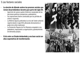 3. Los factores sociales
- La elección de Allende acelera los procesos sociales que
venían desarrollándose durante gran parte del siglo XX.
-

-

-

Aparición de nuevos sujetos históricos marginados de las
decisiones políticas (campesinos y pobladores).
Sus aspiraciones fueron canalizadas por los partidos de
centro e izquierda.
La Reforma Agraria profundiza la crisis del “orden señorial”,
vigente desde el siglo XVII, afectando directamente al
poder de la élite tradicional.
La Promoción Popular de Frei Montalva empoderó a los
pobladores, impulsando su organización y planteamiento
de demandas propias.

- Crisis entre un Estado desbordado y una base social con
altas expectativas de transformación.

 