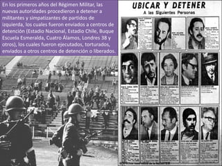 En los primeros años del Régimen Militar, las
nuevas autoridades procedieron a detener a
militantes y simpatizantes de partidos de
izquierda, los cuales fueron enviados a centros de
detención (Estadio Nacional, Estadio Chile, Buque
Escuela Esmeralda, Cuatro Álamos, Londres 38 y
otros), los cuales fueron ejecutados, torturados,
enviados a otros centros de detención o liberados.

 