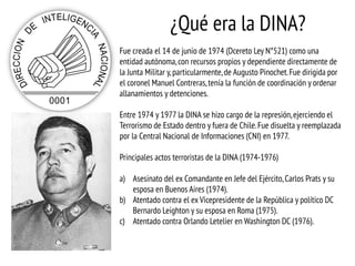 ¿Qué era la DINA?
Fue creada el 14 de junio de 1974 (Dcereto Ley N°521) como una
entidad autónoma, con recursos propios y dependiente directamente de
la Junta Militar y, particularmente, de Augusto Pinochet. Fue dirigida por
el coronel Manuel Contreras, tenía la función de coordinación y ordenar
allanamientos y detenciones.

Entre 1974 y 1977 la DINA se hizo cargo de la represión, ejerciendo el
Terrorismo de Estado dentro y fuera de Chile. Fue disuelta y reemplazada
por la Central Nacional de Informaciones (CNI) en 1977.
Principales actos terroristas de la DINA (1974-1976)
a) Asesinato del ex Comandante en Jefe del Ejército, Carlos Prats y su
esposa en Buenos Aires (1974).
b) Atentado contra el ex Vicepresidente de la República y político DC
Bernardo Leighton y su esposa en Roma (1975).
c) Atentado contra Orlando Letelier en Washington DC (1976).

 