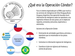 ¿Qué era la Operación Cóndor?
Fue un sistema organizado por la DINA y que reunía a
los servicios de inteligencia de Chile, Paraguay, Brasil,
Uruguay y Argentina. Esta operación buscaba reunir
información de inteligencia sobre los opositores a los
regímenes militares de esos países, con el objeto de
vigilarlos, arrestarlos, torturarlos, repatriarlos o
asesinarlos.
Acciones de la Operación Cóndor

Operación
Cóndor

• Eliminación de actividades guerrilleras, activistas u
opositores que se encontraban en los países
miembros.
• Centralizar la información regional de inteligencia.
• Coordinar el plan de vigilancia de fronteras y
control de personas.

 