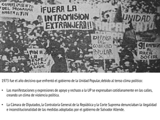 1973 fue el año decisivo que enfrentó el gobierno de la Unidad Popular, debido al tenso clima político:
• Las manifestaciones y expresiones de apoyo y rechazo a la UP se expresaban cotidianamente en las calles,
creando un clima de violencia política.
• La Cámara de Diputados, la Contraloría General de la República y la Corte Suprema denunciaban la ilegalidad
e inconstitucionalidad de las medidas adoptadas por el gobierno de Salvador Allende.

 