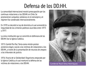 Defensa de los DD.HH.
La comunidad internacional mostró preocupación por las
continuas violaciones a los DD.HH. en Chile. Se
promovieron campañas solidarias en el extranjero y el
régimen fue condenado internacionalmente.
En 1978 se decretó la Ley de Amnistía, el cual acrecentó la
impunidad de los crímenes políticos ocurridos entre 1973
y 1977.

La única institución que se convirtió en defensora de los
DD.HH. fue la Iglesia Católica.
1973. Comité Pro Paz: Tenía como misión prestar
asistencia legal y social a las víctimas de violaciones a los
DD.HH., a través de la presentación de recursos de amparo
a los tribunales de justicia.
1976. Vicaría de la Solidaridad: Organismo amparado por
la Iglesia Católica, el cual mantuvo la defensa de las
víctimas de violaciones a los DD.HH.

Cardenal Raúl Silva Henríquez

 