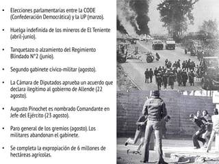 • Elecciones parlamentarias entre la CODE
(Confederación Democrática) y la UP (marzo).
• Huelga indefinida de los mineros de El Teniente
(abril-junio).
• Tanquetazo o alzamiento del Regimiento
Blindado N°2 (junio).

• Segundo gabinete cívico-militar (agosto).
• La Cámara de Diputados aprueba un acuerdo que
declara ilegítimo al gobierno de Allende (22
agosto).
• Augusto Pinochet es nombrado Comandante en
Jefe del Ejército (23 agosto).

• Paro general de los gremios (agosto). Los
militares abandonan el gabinete.
• Se completa la expropiación de 6 millones de
hectáreas agrícolas.

 