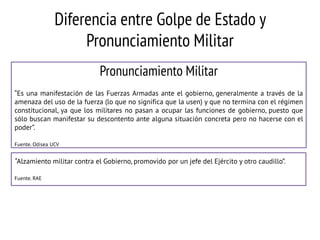 Diferencia entre Golpe de Estado y
Pronunciamiento Militar
Pronunciamiento Militar
“Es una manifestación de las Fuerzas Armadas ante el gobierno, generalmente a través de la
amenaza del uso de la fuerza (lo que no significa que la usen) y que no termina con el régimen
constitucional, ya que los militares no pasan a ocupar las funciones de gobierno, puesto que
sólo buscan manifestar su descontento ante alguna situación concreta pero no hacerse con el
poder”.
Fuente. Odisea UCV

“Alzamiento militar contra el Gobierno, promovido por un jefe del Ejército y otro caudillo”.
Fuente. RAE

 