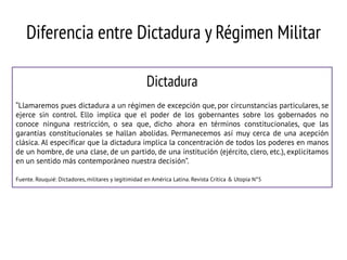 Diferencia entre Dictadura y Régimen Militar
Dictadura
“Llamaremos pues dictadura a un régimen de excepción que, por circunstancias particulares, se
ejerce sin control. Ello implica que el poder de los gobernantes sobre los gobernados no
conoce ninguna restricción, o sea que, dicho ahora en términos constitucionales, que las
garantías constitucionales se hallan abolidas. Permanecemos así muy cerca de una acepción
clásica. Al especificar que la dictadura implica la concentración de todos los poderes en manos
de un hombre, de una clase, de un partido, de una institución (ejército, clero, etc.), explicitamos
en un sentido más contemporáneo nuestra decisión”.
Fuente. Rouquié: Dictadores, militares y legitimidad en América Latina. Revista Crítica & Utopía N°5

 