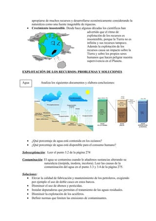 apropiarse de muchos recursos y desarrollarse económicamente considerando la
       naturaleza como una fuente inagotable de riquezas.
   •   Crecimiento insostenible. Desde hace algunas décadas los científicos han
                                                  advertido que el ritmo de
                                                  explotación de los recursos es
                                                  insostenible, porque la Tierra no es
                                                  infinita y sus recursos tampoco.
                                                  Además la explotación de los
                                                  recursos causa un impacto sobre la
                                                  Tierra y sobre los propios seres
                                                  humanos que hacen peligrar nuestra
                                                  supervivencia en el Planeta.


EXPLOTACIÓN DE LOS RECURSOS: PROBLEMAS Y SOLUCIONES


Agua          Analiza los siguientes documentos y elabora conclusiones:




   •   ¿Qué porcentaje de agua está contenida en los océanos?
   •   ¿Qué porcentaje de agua está disponible para el consumo humano?

Sobreexplotación: Leer el punto 3.2 de la página 274

Contaminación: El agua se contamina cuando le añadimos sustancias alterando su
               naturaleza (insípida, inodora, incolora). Leer las causas de la
               contaminación del agua en el punto 3.3 y 3.4 de la página 275.

Soluciones:
   • Elevar la calidad de fabricación y mantenimiento de los petroleros, exigiendo
       por ejemplo el uso de doble casco en estos barcos.
   • Disminuir el uso de abonos y pesticidas.
   • Instalar depuradoras que permitan el tratamiento de las aguas residuales.
   • Disminuir la explotación de los acuíferos.
   • Definir normas que limiten las emisiones de contaminantes.
 