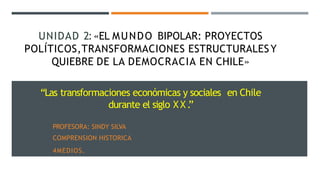 UNIDAD 2:«EL MUNDO BIPOLAR: PROYECTOS
POLÍTICOS,TRANSFORMACIONES ESTRUCTURALESY
QUIEBRE DE LA DEMOCRACIA EN CHILE»
“Las transformaciones económicas y sociales en Chile
durante el siglo X X .
”
PROFESORA: SINDY SILVA
COMPRENSION HISTORICA
4MEDIOS.
 