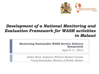 Development of a National Monitoring and
Evaluation Framework for WASH activities
                               in Malawi
      Monitoring Sustainable WASH Service Delivery
                                       Symposium
                                   April 9-11, 2013

           Ashley Meek, Engineers Without Borders Canada
              Young Samanyika, Ministry of Health, Malawi
 
