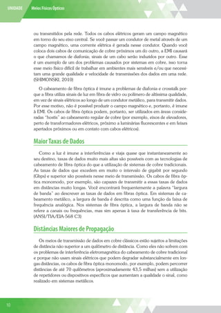 UNIDADE Meios Físicos Ópticos
ou transmitidos pela rede. Todos os cabos elétricos geram um campo magnético
em torno do seu eixo central. Se você passar um condutor de metal através de um
campo magnético, uma corrente elétrica é gerada nesse condutor. Quando você
coloca dois cabos de comunicação de cobre próximos um do outro, a EMI causará
o que chamamos de diafonia; sinais de um cabo serão induzidos por outro. Esse
é um exemplo de um dos problemas causados por sistemas em cobre, isso torna
esse meio físico difícil de trabalhar em ambientes mais sensíveis e/ou que necessi-
tam uma grande qualidade e velocidade de transmissões dos dados em uma rede.
(SHIMONSKI, 2010)
O cabeamento de fibra óptica é imune a problemas de diafonia e crosstalk por-
que a fibra utiliza sinais de luz em fibra de vidro ou polímero de altíssima qualidade,
em vez de sinais elétricos ao longo de um condutor metálico, para transmitir dados.
Por esse motivo, não é possível produzir o campo magnético e, portanto, é imune
à EMI. Os cabos de fibra óptica podem, portanto, ser utilizados em áreas conside-
radas “hostis” ao cabeamento regular de cobre (por exemplo, eixos de elevadores,
perto de transformadores elétricos, próximo a luminárias fluorescentes e em feixes
apertados próximos ou em contato com cabos elétricos).
MaiorTaxas de Dados
Como a luz é imune a interferências e viaja quase que instantaneamente ao
seu destino, taxas de dados muito mais altas são possíveis com as tecnologias de
cabeamento de fibra óptica do que a utilização de sistemas de cobre tradicionais.
As taxas de dados que excedem em muito o intervalo de gigabit por segundo
(Gbps) e superior são possíveis nesse meio de transmissão. Os cabos de fibra óp-
tica monomodo, por exemplo, são capazes de transmitir a essas taxas de dados
em distâncias muito longas. Você encontrará frequentemente a palavra “largura
de banda” ao descrever as taxas de dados em fibras óptica. Em sistemas de ca-
beamento metálico, a largura de banda é descrita como uma função da faixa de
frequência analógica. Nos sistemas de fibra óptica, a largura de banda não se
refere a canais ou frequências, mas sim apenas à taxa de transferência de bits.
(ANSI/TIA/EIA-568 C3)
Distâncias Maiores de Propagação
Os meios de transmissão de dados em cobre clássicos estão sujeitos a limitações
de distância não superior a um quilômetro de distância. Como eles não sofrem com
os problemas de interferência eletromagnética do cabeamento de cobre tradicional
e porque não usam sinais elétricos que podem degradar substancialmente em lon-
gas distâncias, os cabos de fibra óptica monomodo, por exemplo, podem percorrer
distâncias de até 70 quilômetros (aproximadamente 43,5 milhas) sem a utilização
de repetidores ou dispositivos específicos que aumentam a qualidade o sinal, como
realizado em sistemas metálicos.
10
 