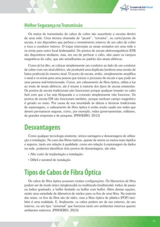 11
Melhor Segurança naTransmissão
Os meios de transmissão de cabos de cobre são suscetíveis a escutas dentro
de uma rede. Uma técnica chamada de “jacaré”, “torneira”, ou curto/ponto de
escuta, é um dispositivo que perfura o revestimento externo de um cabo de cobre
e toca o condutor interno. O toque intercepta os sinais enviados em uma rede e
os envia para outro local (indesejado). Os pontos de escuta eletromagnéticos (EM)
são dispositivos similares; mas, em vez de perfurar o cabo, eles usam os campos
magnéticos do cabo, que são semelhantes ao padrão dos sinais elétricos.
Como já foi dito, se colocar simplesmente um condutor ao lado de um condutor
de cobre com um sinal elétrico, ele produzirá uma duplicata (embora uma versão de
baixa potência) do mesmo sinal. O ponto de escuta, então, simplesmente amplifica
o sinal e os envia para uma pessoa que iniciou o processo de escuta e que pode ser
uma pessoa mal-intencionada. Como, em cabeamento de fibra óptica, utiliza a luz
ao invés de sinais elétricos, ele é imune à maioria dos tipos de escuta existentes.
Os pontos de escuta tradicionais não funcionam porque qualquer invasão no cabo
fará com que a luz seja bloqueada e a conexão simplesmente não funcione. Os
pontos de escuta EM não funcionam também, porque nenhum campo magnético
é gerado no meio. Por causa de sua imunidade às táticas e técnicas tradicionais
de espionagem, o cabeamento de fibra óptica é então muito usado em redes que
devem permanecer seguras, como, por exemplo, redes governamentais, militares,
de grandes empresas e de pesquisa. (PINHEIRO, 2015)
Desvantagens
Como qualquer tecnologia existente, temos vantagens e desvantagens de utiliza-
ção e instalação. No caso das fibras ópticas, apesar de serem os meios mais rápidos
e seguros, tanto em relação à qualidade, como em relação à espionagem de dados
na rede, podemos identificar dois pontos de desvantagens, são eles:
• Alto custo de implantação e instalação;
• Difícil e sensível de instalação.
Tipos de Cabos de Fibra Óptica
Os cabos de fibra óptica possuem muitas configurações. Os filamentos de fibra
podem ser de modo único (singlemode) ou multimodo (multimode), índice de passo
ou índice graduado, e buffer limitado ou buffer com buffer. Além dessas opções,
existe uma variedade de diâmetros de núcleo para os fios de uma fibra. Na maioria
das vezes, os fios da fibra são de vidro, mas a fibra óptica de plástico (POF) tam-
bém é uma realidade. E, finalmente, os cabos podem ser de uso externo, de uso
interno, ou um tipo “universal” que funciona tanto em ambientes internos quanto
ambientes externos. (PINHEIRO, 2015)
11
 