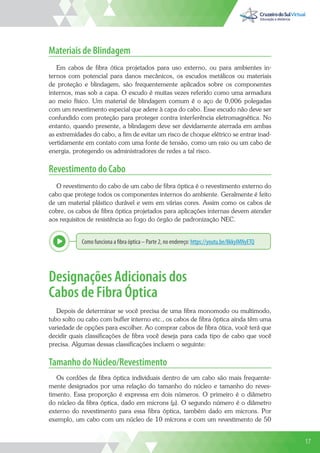 17
Materiais de Blindagem
Em cabos de fibra ótica projetados para uso externo, ou para ambientes in-
ternos com potencial para danos mecânicos, os escudos metálicos ou materiais
de proteção e blindagem, são frequentemente aplicados sobre os componentes
internos, mas sob a capa. O escudo é muitas vezes referido como uma armadura
ao meio físico. Um material de blindagem comum é o aço de 0,006 polegadas
com um revestimento especial que adere à capa do cabo. Esse escudo não deve ser
confundido com proteção para proteger contra interferência eletromagnética. No
entanto, quando presente, a blindagem deve ser devidamente aterrada em ambas
as extremidades do cabo, a fim de evitar um risco de choque elétrico se entrar inad-
vertidamente em contato com uma fonte de tensão, como um raio ou um cabo de
energia, protegendo os administradores de redes a tal risco.
Revestimento do Cabo
O revestimento do cabo de um cabo de fibra óptica é o revestimento externo do
cabo que protege todos os componentes internos do ambiente. Geralmente é feito
de um material plástico durável e vem em várias cores. Assim como os cabos de
cobre, os cabos de fibra óptica projetados para aplicações internas devem atender
aos requisitos de resistência ao fogo do órgão de padronização NEC.
Como funciona a fibra óptica – Parte 2, no endereço: https://youtu.be/8kkyIMNyETQ
Explor
Designações Adicionais dos
Cabos de Fibra Óptica
Depois de determinar se você precisa de uma fibra monomodo ou multimodo,
tubo solto ou cabo com buffer interno etc., os cabos de fibra óptica ainda têm uma
variedade de opções para escolher. Ao comprar cabos de fibra ótica, você terá que
decidir quais classificações de fibra você deseja para cada tipo de cabo que você
precisa. Algumas dessas classificações incluem o seguinte:
Tamanho do Núcleo/Revestimento
Os cordões de fibra óptica individuais dentro de um cabo são mais frequente-
mente designados por uma relação do tamanho do núcleo e tamanho do reves-
timento. Essa proporção é expressa em dois números. O primeiro é o diâmetro
do núcleo da fibra óptica, dado em microns (µ). O segundo número é o diâmetro
externo do revestimento para essa fibra óptica, também dado em microns. Por
exemplo, um cabo com um núcleo de 10 mícrons e com um revestimento de 50
17
 