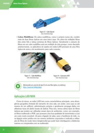 UNIDADE Meios Físicos Ópticos
Figura 12 – Cabo Zipcord
Fonte: iStock/Getty Images
•	 Cabos Multifibras: Os cabos multifibras, como o próprio nome diz, contêm
mais de duas fibras ópticas em uma única capa. Os cabos de múltiplas fibras
têm entre três e várias centenas de fibras ópticas. Geralmente o número de
fibras em um cabo multifibra será um múltiplo de dois porque, como discutido
anteriormente, os aplicativos de usados em redes LAN precisam de uma fibra
óptica de envio e de recebimento para cada conexão.
Figura 13 – Cabo Multifibras
Fonte: iStock/Getty Images
Figura 14 – Conectores MTP
Fonte: iStock/Getty Images
Adicionando um conector do tipo SC em uma fibra óptica, no endereço:
https://youtu.be/cbWqestdqvs
Explor
Aplicações LAN/WAN
Como já vimos, as redes LAN tem como características principais, uma abran-
gência geográfica limitada (do tamanho de uma sala, um andar, uma casa ou até
mesmo de um edifício), administração própria e geralmente propaga dados em
altíssimas taxas de dados (vazão de dados). Para isso, temos vários tipos de fibras
ópticas que podem ser utilizadas nesses tipos de ambientes, como, por exemplo,
as fibras multimodo e POF, que possuem uma boa qualidade de transmissão e com
um custo muito acessível. Já para a ligação de salas, para o backbone de rede, ou
na ligação entre prédios em um mesmo ambiente corporativo é indicada a utiliza-
ção de fibras de modo único (singlemode) que pode fazer interligações a distâncias
maiores se comparadas com as multimodo.
20
 