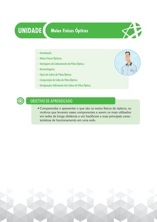 • Introdução;
• Meios Físicos Ópticos;
• Vantagens do Cabeamento de Fibra Óptica;
• Desvantagens;
• Tipos de Cabos de Fibra Óptica;
• Composição de Cabo de Fibra Óptica;
• Designações Adicionais dos Cabos de Fibra Óptica.
· Compreender e apresentar o que são os meios físicos de ópticos, os
motivos que levaram esses componentes a serem os mais utilizados
em redes de longa distância e em backbone e suas principais carac-
terísticas de funcionamento em uma rede.
OBJETIVO DE APRENDIZADO
Meios Físicos Ópticos
 