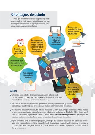 Orientações de estudo
Para que o conteúdo desta Disciplina seja bem
aproveitado e haja maior aplicabilidade na sua
formação acadêmica e atuação profissional, siga
algumas recomendações básicas:
Assim:
Organize seus estudos de maneira que passem a fazer parte
da sua rotina. Por exemplo, você poderá determinar um dia e
horário fixos como seu “momento do estudo”;
Procure se alimentar e se hidratar quando for estudar; lembre-se de que uma
alimentação saudável pode proporcionar melhor aproveitamento do estudo;
No material de cada Unidade, há leituras indicadas e, entre elas, artigos científicos, livros, vídeos
e sites para aprofundar os conhecimentos adquiridos ao longo da Unidade. Além disso, você
também encontrará sugestões de conteúdo extra no item Material Complementar, que ampliarão
sua interpretação e auxiliarão no pleno entendimento dos temas abordados;
Após o contato com o conteúdo proposto, participe dos debates mediados em fóruns de discus-
são, pois irão auxiliar a verificar o quanto você absorveu de conhecimento, além de propiciar o
contato com seus colegas e tutores, o que se apresenta como rico espaço de troca de ideias e
de aprendizagem.
Organize seus estudos de maneira que passem a fazer parte
Mantenha o foco!
Evite se distrair com
as redes sociais.
Mantenha o foco!
Evite se distrair com
as redes sociais.
Determine um
horário fixo
para estudar.
Aproveite as
indicações
de Material
Complementar.
Procure se alimentar e se hidratar quando for estudar; lembre-se de que uma
Não se esqueça
de se alimentar
e de se manter
hidratado.
Aproveite as
Conserve seu
material e local de
estudos sempre
organizados.
Procure manter
contato com seus
colegas e tutores
para trocar ideias!
Isso amplia a
aprendizagem.
Seja original!
Nunca plagie
trabalhos.
 