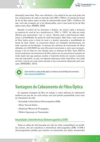 9
atenuação) nessa faixa. Para uma referência, a luz visível (a luz que você pode ver)
tem comprimentos de onda no intervalo entre 400 e 700nm. A maioria das fontes
de luz de fibra óptica opera na faixa de infravermelho (entre 700 e 1100nm). Ou
seja, você não consegue ver a luz infravermelha, mas é uma fonte de luz de fibra
óptica muito eficaz. (MARIN, 2008)
Quando os pulsos de luz alcançam o destino, um sensor capta a presença
ou ausência do sinal de luz e transforma os “ONs” e “OFFs” de volta em sinais
elétricos que representam “uns” e “zeros”. Quanto mais o sinal luminoso saltar,
maior a probabilidade de perda de sinal (atenuação). Além disso, todo conector
de fibra óptica entre a fonte do sinal e o destino apresenta a possibilidade de
perda de sinal. Assim, os conectores devem ser instalados perfeitamente em
cada conexão de terminação. A maioria dos sistemas de transmissão de fibras
utilizadas em LAN/WAN usa uma fibra para transmissão e outra para recepção,
porque a luz só viaja em uma direção para os sistemas de fibra. Seria difícil (e
caro) transformar um transmissor de fibra óptica em um transmissor/receptor de
modo duplo (um que pudesse receber e transmitir dentro do mesmo conector),
mas não impossível, ou seja, em algumas aplicações muito específicas, isso pode
ser feito, mas de um custo muito elevado e não comumente observado pelo mer-
cado. (PINHEIRO, 2015)
Como são feitos os cabos de fibra óptica, no endereço do portal Mega Documentários:
https://youtu.be/iHyrQ6MW7YE
Explor
Vantagens do Cabeamento de Fibra Óptica
As seguintes vantagens da fibra em relação a outros sistemas de cabeamento
explicam por que ela, em certo tempo, tem uma grande popularidade como meio
de cabeamento de rede:
• Imunidade à Interferência Eletromagnética (EMI);
• Maior Taxa de Dados;
• Distâncias Maiores de Propagação;
• Melhor Segurança na Transmissão.
Imunidade à Interferência Eletromagnética (EMI)
Todas as mídias de rede baseadas em cabo de cobre compartilham um proble-
ma comum, elas são suscetíveis à interferência eletromagnética (EMI). A EMI é
eletromagnetismo perdido que interfere na transmissão dos dados armazenados
9
 