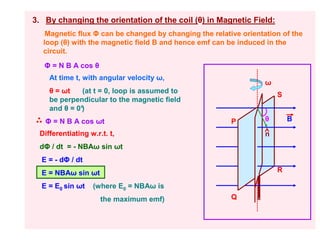 3. By changing the orientation of the coil (θ) in Magnetic Field:
   Magnetic flux Φ can be changed by changing the relative orientation of the
  loop (θ) with the magnetic field B and hence emf can be induced in the
  circuit.
   Φ = N B A cos θ
    At time t, with angular velocity ω,
                                                                  ω
    θ = ωt    (at t = 0, loop is assumed to
                                                                      S
    be perpendicular to the magnetic field
    and θ = 0°
             )
   Φ = N B A cos ωt                                     P         θ       B

 Differentiating w.r.t. t,                                        n
 dΦ / dt = - NBAω sin ωt
  E = - dΦ / dt
  E = NBAω sin ωt                                                     R

  E = E0 sin ωt   (where E0 = NBAω is
                     the maximum emf)                   Q
 