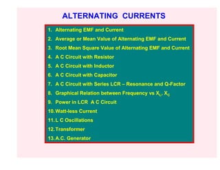 ALTERNATING CURRENTS
1. Alternating EMF and Current
2. Average or Mean Value of Alternating EMF and Current
3. Root Mean Square Value of Alternating EMF and Current
4. A C Circuit with Resistor
5. A C Circuit with Inductor
6. A C Circuit with Capacitor
7. A C Circuit with Series LCR – Resonance and Q-Factor
8. Graphical Relation between Frequency vs XL, XC
9. Power in LCR A C Circuit
10. Watt-less Current
11. L C Oscillations
12. Transformer
13. A.C. Generator
 
