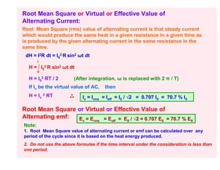Root Mean Square or Virtual or Effective Value of
Alternating Current:
Root Mean Square (rms) value of alternating current is that steady current
which would produce the same heat in a given resistance in a given time as
is produced by the given alternating current in the same resistance in the
same time.
 dH = I2R dt = I02 R sin2 ωt dt
        T

  H = ∫ I02 R sin2 ωt dt
        0

  H = I02 RT / 2       (After integration, ω is replaced with 2 π / T)
  If Iv be the virtual value of AC,     then
  H = Iv 2 RT               Iv = Irms = Ieff = I0 / √2 = 0.707 I0 = 70.7 % I0

Root Mean Square or Virtual or Effective Value of
Alternating emf: E =E      = E = E / √2 = 0.707 E = 70.7 % E
                            v     rms     eff    0               0              0
Note:
1. Root Mean Square value of alternating current or emf can be calculated over any
period of the cycle since it is based on the heat energy produced.
2. Do not use the above formulae if the time interval under the consideration is less than
one period.
 