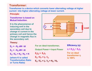 Transformer:
Transformer is a device which converts lower alternating voltage at higher
current into higher alternating voltage at lower current.
 Principle:
Transformer is based on
Mutual Induction.
It is the phenomenon of
inducing emf in the                           P
                                                                  S          Load
secondary coil due to
change in current in the
primary coil and hence the
change in magnetic flux in
the secondary coil.
Theory:
EP = - NP dΦ / dt         For an ideal transformer,      Efficiency (η):

ES = - NS dΦ / dt         Output Power = Input Power     η = ESIS / EPIP

ES / EP = NS / NP = K     ESIS = EPIP                    For an ideal
                                                         transformer η
(where K is called        ES / EP = IP / IS              is 100%
Transformation Ratio      ES / EP = IP / IS = NS / NP
or Turns Ratio)
 