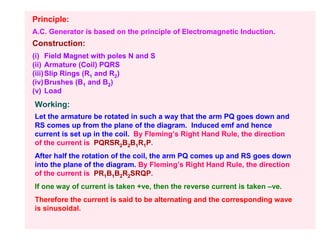 Principle:
A.C. Generator is based on the principle of Electromagnetic Induction.
Construction:
(i) Field Magnet with poles N and S
(ii) Armature (Coil) PQRS
(iii) Slip Rings (R1 and R2)
(iv) Brushes (B1 and B2)
(v) Load
Working:
Let the armature be rotated in such a way that the arm PQ goes down and
RS comes up from the plane of the diagram. Induced emf and hence
current is set up in the coil. By Fleming’s Right Hand Rule, the direction
of the current is PQRSR2B2B1R1P.
After half the rotation of the coil, the arm PQ comes up and RS goes down
into the plane of the diagram. By Fleming’s Right Hand Rule, the direction
of the current is PR1B1B2R2SRQP.
If one way of current is taken +ve, then the reverse current is taken –ve.
Therefore the current is said to be alternating and the corresponding wave
is sinusoidal.
 