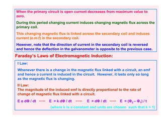 When the primary circuit is open current decreases from maximum value to
zero.
During this period changing current induces changing magnetic flux across the
primary coil.
This changing magnetic flux is linked across the secondary coil and induces
current (e.m.f) in the secondary coil.
However, note that the direction of current in the secondary coil is reversed
and hence the deflection in the galvanometer is opposite to the previous case.
Faraday’s Laws of Electromagnetic Induction:
 I Law:
 Whenever there is a change in the magnetic flux linked with a circuit, an emf
 and hence a current is induced in the circuit. However, it lasts only so long
 as the magnetic flux is changing.
 II Law:
 The magnitude of the induced emf is directly proportional to the rate of
 change of magnetic flux linked with a circuit.
 E α dΦ / dt       E = k dΦ / dt         E = dΦ / dt        E = (Φ2 – Φ1) / t
                    (where k is a constant and units are chosen such that k = 1)
 