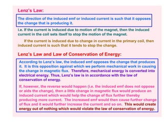 Lenz’s Law:
The direction of the induced emf or induced current is such that it opposes
the change that is producing it.
i.e. If the current is induced due to motion of the magnet, then the induced
current in the coil sets itself to stop the motion of the magnet.
   If the current is induced due to change in current in the primary coil, then
induced current is such that it tends to stop the change.

Lenz’s Law and Law of Conservation of Energy:
According to Lenz’s law, the induced emf opposes the change that produces
it. It is this opposition against which we perform mechanical work in causing
the change in magnetic flux. Therefore, mechanical energy is converted into
electrical energy. Thus, Lenz’s law is in accordance with the law of
conservation of energy.
If, however, the reverse would happen (i.e. the induced emf does not oppose
or aids the change), then a little change in magnetic flux would produce an
induced current which would help the change of flux further thereby
producing more current. The increased emf would then cause further change
of flux and it would further increase the current and so on. This would create
energy out of nothing which would violate the law of conservation of energy.
 
