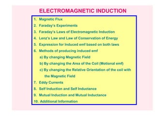 ELECTROMAGNETIC INDUCTION
1. Magnetic Flux
2. Faraday’s Experiments
3. Faraday’s Laws of Electromagnetic Induction
4. Lenz’s Law and Law of Conservation of Energy
5. Expression for Induced emf based on both laws
6. Methods of producing induced emf
   a) By changing Magnetic Field
   b) By changing the Area of the Coil (Motional emf)
   c) By changing the Relative Orientation of the coil with
      the Magnetic Field
7. Eddy Currents
8. Self Induction and Self Inductance
9. Mutual Induction and Mutual Inductance
10. Additional Information
 