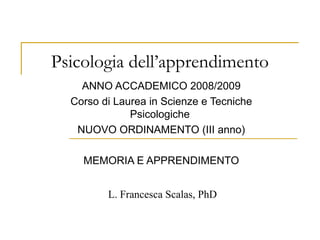 Psicologia dell’apprendimento
ANNO ACCADEMICO 2008/2009
Corso di Laurea in Scienze e Tecniche
Psicologiche
NUOVO ORDINAMENTO (III anno)
MEMORIA E APPRENDIMENTO
L. Francesca Scalas, PhD
 