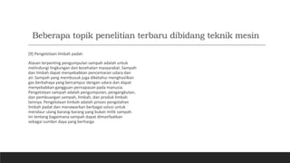 Beberapa topik penelitian terbaru dibidang teknik mesin
[9] Pengelolaan limbah padat:
Alasan terpenting pengumpulan sampah adalah untuk
melindungi lingkungan dan kesehatan masyarakat. Sampah
dan limbah dapat menyebabkan pencemaran udara dan
air. Sampah yang membusuk juga diketahui menghasilkan
gas berbahaya yang bercampur dengan udara dan dapat
menyebabkan gangguan pernapasan pada manusia.
Pengelolaan sampah adalah pengumpulan, pengangkutan,
dan pembuangan sampah, limbah, dan produk limbah
lainnya. Pengelolaan limbah adalah proses pengolahan
limbah padat dan menawarkan berbagai solusi untuk
mendaur ulang barang-barang yang bukan milik sampah.
Ini tentang bagaimana sampah dapat dimanfaatkan
sebagai sumber daya yang berharga.
 