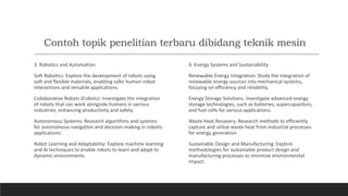 Contoh topik penelitian terbaru dibidang teknik mesin
3. Robotics and Automation
Soft Robotics: Explore the development of robots using
soft and flexible materials, enabling safer human-robot
interactions and versatile applications.
Collaborative Robots (Cobots): Investigate the integration
of robots that can work alongside humans in various
industries, enhancing productivity and safety.
Autonomous Systems: Research algorithms and systems
for autonomous navigation and decision-making in robotic
applications.
Robot Learning and Adaptability: Explore machine learning
and AI techniques to enable robots to learn and adapt to
dynamic environments.
4. Energy Systems and Sustainability
Renewable Energy Integration: Study the integration of
renewable energy sources into mechanical systems,
focusing on efficiency and reliability.
Energy Storage Solutions: Investigate advanced energy
storage technologies, such as batteries, supercapacitors,
and fuel cells for various applications.
Waste Heat Recovery: Research methods to efficiently
capture and utilize waste heat from industrial processes
for energy generation.
Sustainable Design and Manufacturing: Explore
methodologies for sustainable product design and
manufacturing processes to minimize environmental
impact.
 