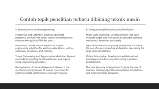 Contoh topik penelitian terbaru dibidang teknik mesin
5. Biomechanics and Bioengineering
Prosthetics and Orthotics: Develop advanced
prosthetic devices that mimic natural movement and
enhance the quality of life for users.
Biomimicry: Study natural systems to inspire
engineering solutions for various applications, such as
materials, structures, and robotics.
Tissue Engineering and Regenerative Medicine: Explore
methods for creating functional tissues and organs
using engineering principles.
Biomechanics of Human Movement: Research the
mechanics and dynamics of human movement to
optimize sports performance or prevent injuries.
6. Computational Mechanics and Simulation
Multi-scale Modelling: Develop models that span
multiple length and time scales to simulate complex
mechanical behaviors accurately.
High-Performance Computing in Mechanics: Explore
the use of supercomputing and parallel processing for
large-scale simulations.
Virtual Prototyping: Develop and validate virtual
prototypes to reduce physical testing in product
development.
Machine Learning in Simulation: Explore the use of
machine learning algorithms to optimize simulations
and model complex behaviors.
 