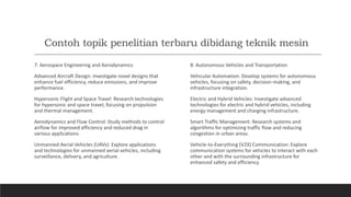 Contoh topik penelitian terbaru dibidang teknik mesin
7. Aerospace Engineering and Aerodynamics
Advanced Aircraft Design: Investigate novel designs that
enhance fuel efficiency, reduce emissions, and improve
performance.
Hypersonic Flight and Space Travel: Research technologies
for hypersonic and space travel, focusing on propulsion
and thermal management.
Aerodynamics and Flow Control: Study methods to control
airflow for improved efficiency and reduced drag in
various applications.
Unmanned Aerial Vehicles (UAVs): Explore applications
and technologies for unmanned aerial vehicles, including
surveillance, delivery, and agriculture.
8. Autonomous Vehicles and Transportation
Vehicular Automation: Develop systems for autonomous
vehicles, focusing on safety, decision-making, and
infrastructure integration.
Electric and Hybrid Vehicles: Investigate advanced
technologies for electric and hybrid vehicles, including
energy management and charging infrastructure.
Smart Traffic Management: Research systems and
algorithms for optimizing traffic flow and reducing
congestion in urban areas.
Vehicle-to-Everything (V2X) Communication: Explore
communication systems for vehicles to interact with each
other and with the surrounding infrastructure for
enhanced safety and efficiency.
 