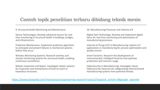 Contoh topik penelitian terbaru dibidang teknik mesin
9. Structural Health Monitoring and Maintenance
Sensor Technologies: Develop advanced sensors for real-
time monitoring of structural health in buildings, bridges,
and infrastructure.
Predictive Maintenance: Implement predictive algorithms
to anticipate and prevent failures in mechanical systems
before they occur.
Wireless Monitoring Systems: Research wireless and
remote monitoring systems for structural health, enabling
continuous surveillance.
Robotic Inspection and Repair: Investigate robotic systems
for inspection and maintenance of hard-to-reach or
hazardous structures.
10. Manufacturing Processes and Industry 4.0
Digital Twin Technology: Develop and implement digital
twins for real-time monitoring and optimization of
manufacturing processes.
Internet of Things (IoT) in Manufacturing: Explore IoT
applications in manufacturing for process optimization and
quality control.
Smart Factories: Research the development of
interconnected, intelligent factories that optimize
production and resource usage.
Cybersecurity in Manufacturing: Investigate robust
Cybersecurity measures for safeguarding interconnected
manufacturing systems from potential threats.
https://www.ilovephd.com/mechanical-engineering-research-topics/?expand_article=1#google_vignette
 