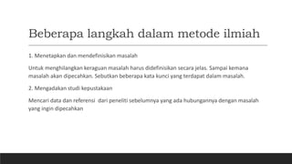 Beberapa langkah dalam metode ilmiah
1. Menetapkan dan mendefinisikan masalah
Untuk menghilangkan keraguan masalah harus didefinisikan secara jelas. Sampai kemana
masalah akan dipecahkan. Sebutkan beberapa kata kunci yang terdapat dalam masalah.
2. Mengadakan studi kepustakaan
Mencari data dan referensi dari peneliti sebelumnya yang ada hubungannya dengan masalah
yang ingin dipecahkan
 