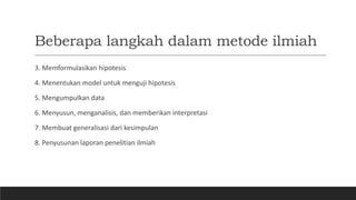 Beberapa langkah dalam metode ilmiah
3. Memformulasikan hipotesis
4. Menentukan model untuk menguji hipotesis
5. Mengumpulkan data
6. Menyusun, menganalisis, dan memberikan interpretasi
7. Membuat generalisasi dari kesimpulan
8. Penyusunan laporan penelitian ilmiah
 