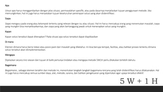 Apa
Unsur apa harus menggambarkan dengan jelas situasi, permasalahan spesifik, atau pada dasarnya menjelaskan tujuan penggunaan metode. Jika
memungkinkan, hal ini juga harus menyatakan tujuan keseluruhan penerapan solusi yang akan diidentifikasi.
Siapa
Siapa mengacu pada orang atau kelompok tertentu yang relevan dengan isu atau situasi. Hal ini harus mencakup orang yang menemukan masalah, siapa
yang mungkin bisa menyelesaikannya, dan siapa yang akan bertanggung jawab untuk menerapkan solusi yang mungkin.
Kapan
Kapan solusi tersebut dapat diterapkan? Pada situasi apa solusi tersebut dapat diaplikasikan
Di mana
Elemen dimana harus berisi lokasi atau posisi pasti dari masalah yang diketahui. Ini bisa berupa tempat, fasilitas, atau bahkan proses tertentu dimana
solusi tersebut akan diimplementasikan.
Mengapa
Dijelaskan secara rinci alasan dan tujuan di balik perlunya tindakan atau mengapa metode 5W1H perlu dilakukan terlebih dahulu.
Bagaimana
Bagaimana , sebagai elemen terakhir dari metode ini, menentukan langkah-langkah bagaimana rencana yang telah diidentifikasi harus dilaksanakan. Hal
ini juga harus mencakup semua sumber daya, alat, metode, sarana, dan bahkan pengeluaran yang diperlukan agar upaya tersebut efektif.
5 W + 1 H
 