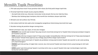 Memilih Topik Penelitian
1. Pilih topik yang Anda minati! Proses penelitian lebih relevan jika Anda peduli dengan topik Anda.
2. Persempit topik Anda menjadi sesuatu yang bisa dikelola.
◦ Jika topik Anda terlalu luas, Anda akan menemukan terlalu banyak informasi dan tidak bisa fokus.
◦ Membaca latar belakang dapat membantu Anda memilih dan membatasi cakupan topik Anda.
3. Mintalah saran dari profesor atau TA Anda.
4. Lihat catatan kuliah dan teks wajib untuk menyegarkan pengetahuan Anda tentang mata kuliah dan tugas.
5. Bicarakan tentang ide penelitian dengan seorang teman.
Pikirkan pertanyaan siapa, apa, kapan, di mana dan mengapa:
◦ MENGAPA Anda memilih topik tersebut? Apa yang menarik minat Anda tentang hal itu? Apakah Anda mempunyai pendapat mengenai
permasalahan yang ada?
◦ SIAPA penyedia informasi mengenai topik ini? Siapa yang mungkin mempublikasikan informasi tentang hal itu? Siapa yang terpengaruh
topik tersebut? Tahukah Anda organisasi atau lembaga yang terafiliasi dengan topik tersebut?
◦ APA pertanyaan utama untuk topik ini? Apakah ada perdebatan tentang topik tersebut? Apakah ada sejumlah isu dan sudut pandang
perlu dipertimbangkan?
◦ DIMANA topik Anda penting: di tingkat lokal, nasional, atau internasional? Apakah ada tempat tertentu yang terpengaruh oleh topik
tersebut?
◦ KAPAN apakah topik Anda penting? Apakah ini peristiwa terkini atau isu sejarah? Apakah Anda ingin membandingkan topik Anda
berdasarkan periode waktu?
 