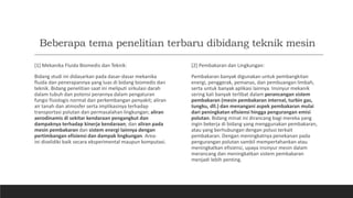 Beberapa tema penelitian terbaru dibidang teknik mesin
[1] Mekanika Fluida Biomedis dan Teknik:
Bidang studi ini didasarkan pada dasar-dasar mekanika
fluida dan penerapannya yang luas di bidang biomedis dan
teknik. Bidang penelitian saat ini meliputi sirkulasi darah
dalam tubuh dan potensi perannya dalam pengaturan
fungsi fisiologis normal dan perkembangan penyakit; aliran
air tanah dan atmosfer serta implikasinya terhadap
transportasi polutan dan permasalahan lingkungan; aliran
aerodinamis di sekitar kendaraan pengangkut dan
dampaknya terhadap kinerja kendaraan; dan aliran pada
mesin pembakaran dan sistem energi lainnya dengan
pertimbangan efisiensi dan dampak lingkungan. Area-
ini diselidiki baik secara eksperimental maupun komputasi.
[2] Pembakaran dan Lingkungan:
Pembakaran banyak digunakan untuk pembangkitan
energi, penggerak, pemanas, dan pembuangan limbah,
serta untuk banyak aplikasi lainnya. Insinyur mekanik
sering kali banyak terlibat dalam perancangan sistem
pembakaran (mesin pembakaran internal, turbin gas,
tungku, dll.) dan menangani aspek pembakaran mulai
dari peningkatan efisiensi hingga pengurangan emisi
polutan. Bidang minat ini dirancang bagi mereka yang
ingin bekerja di bidang yang menggunakan pembakaran,
atau yang berhubungan dengan polusi terkait
pembakaran. Dengan meningkatnya penekanan pada
pengurangan polutan sambil mempertahankan atau
meningkatkan efisiensi, upaya insinyur mesin dalam
merancang dan meningkatkan sistem pembakaran
menjadi lebih penting.
 